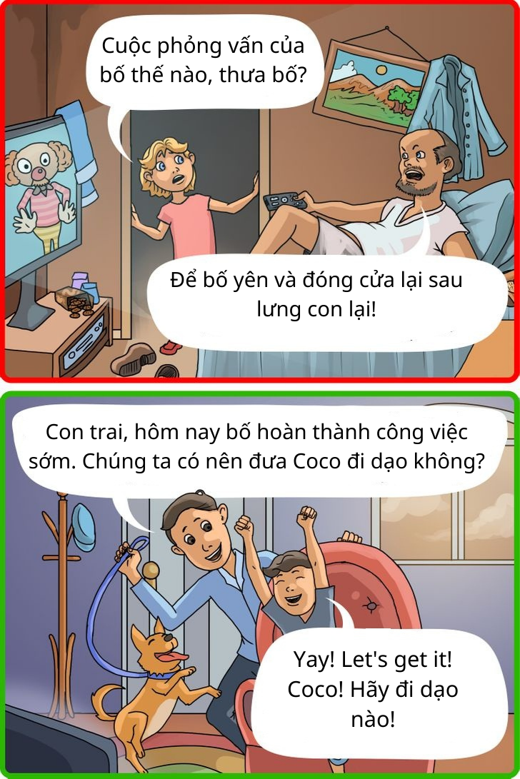 -Cuộc phỏng vấn của bố thế nào, thưa bố? -Để bố yên và đóng cửa lại sau lưng con lại! -Con trai, hôm nay bố hoàn thành công việc sớm. Chúng ta có nên đưa Coco đi dạo không? -Yay! Let's get it! Coco! Hãy đi dạo nào!